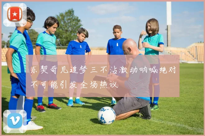东契奇见追梦三不沾激动呐喊绝对不可能引发全场热议