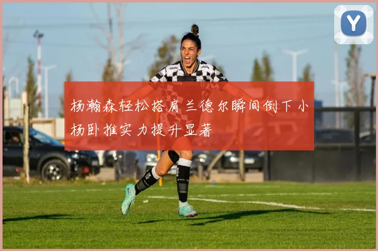 杨瀚森轻松搭肩兰德尔瞬间倒下小杨卧推实力提升显著
