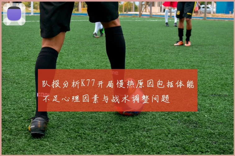 队报分析K77开局慢热原因包括体能不足心理因素与战术调整问题