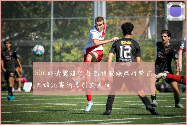 Shams透露追梦与巴特勒缺席对阵热火的比赛消息引发关注