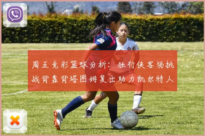 周五竞彩篮球分析：独行侠客场挑战背靠背塔图姆复出助力凯尔特人