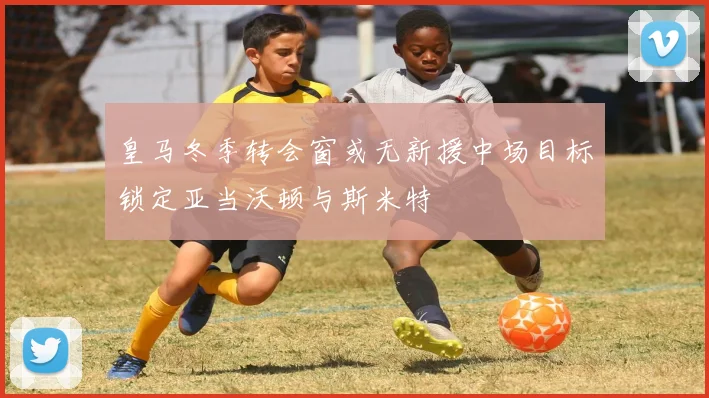 皇马冬季转会窗或无新援中场目标锁定亚当沃顿与斯米特
