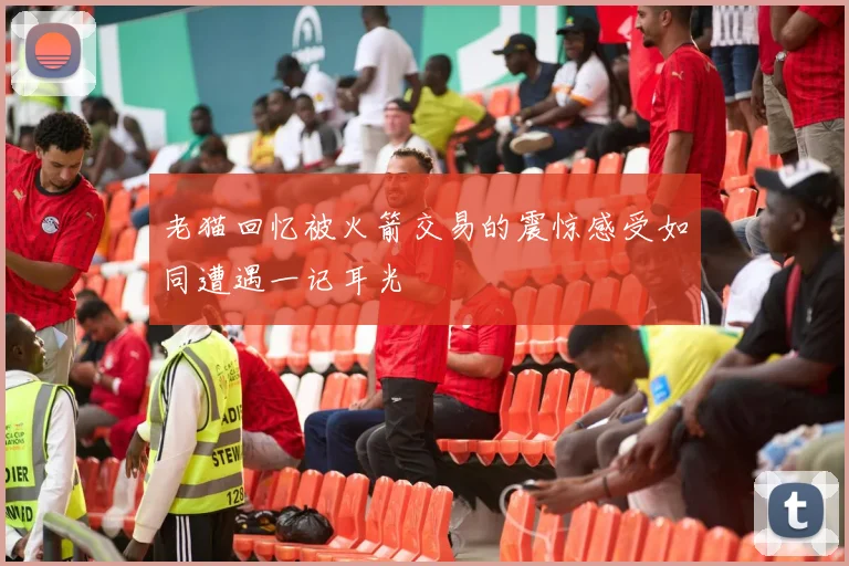 老猫回忆被火箭交易的震惊感受如同遭遇一记耳光