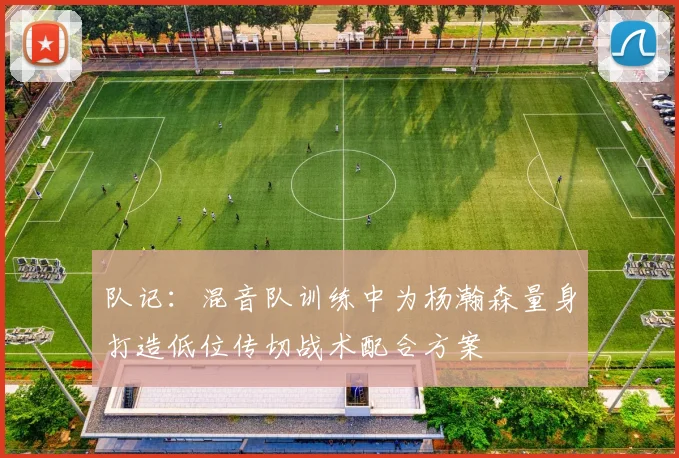 队记：混音队训练中为杨瀚森量身打造低位传切战术配合方案