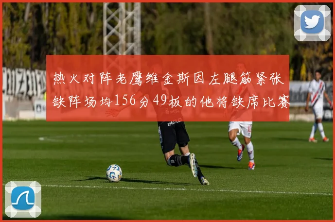 热火对阵老鹰维金斯因左腿筋紧张缺阵场均156分49板的他将缺席比赛