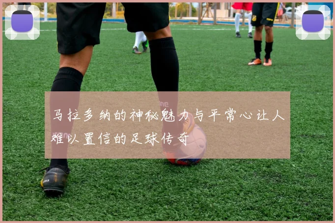 马拉多纳的神秘魅力与平常心让人难以置信的足球传奇