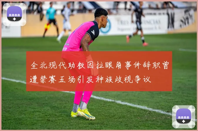 全北现代助教因拉眼角事件辞职曾遭禁赛五场引发种族歧视争议