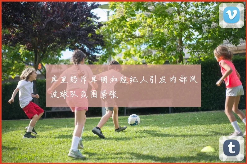 库里怒斥库明加经纪人引发内部风波球队氛围紧张