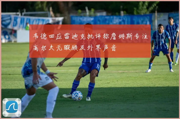 韦德回应雷迪克批评称詹姆斯专注高尔夫无暇顾及外界声音