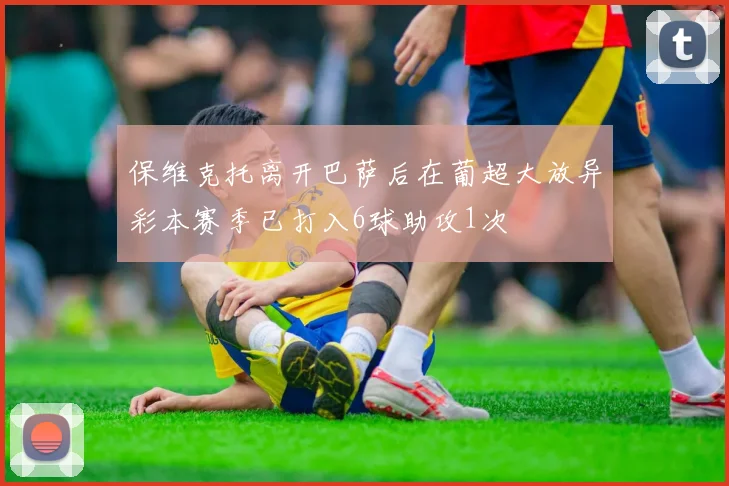 保维克托离开巴萨后在葡超大放异彩本赛季已打入6球助攻1次