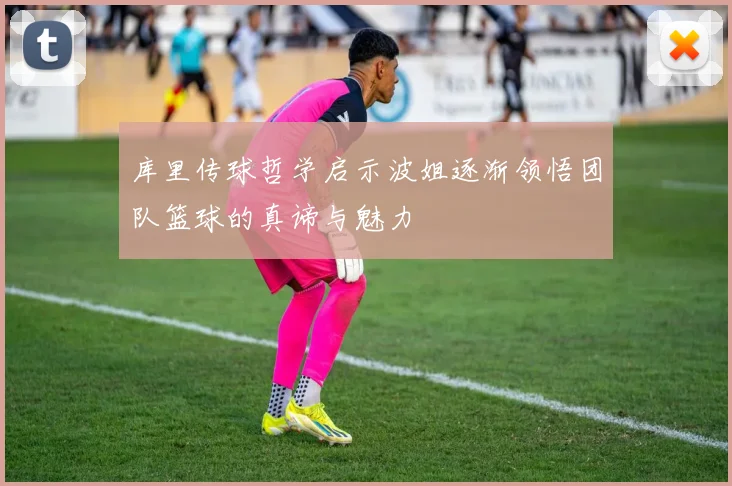 库里传球哲学启示波姐逐渐领悟团队篮球的真谛与魅力