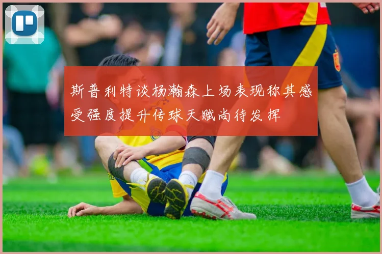 斯普利特谈杨瀚森上场表现称其感受强度提升传球天赋尚待发挥