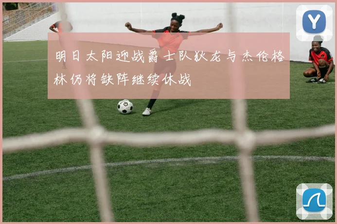 明日太阳迎战爵士队狄龙与杰伦格林仍将缺阵继续休战