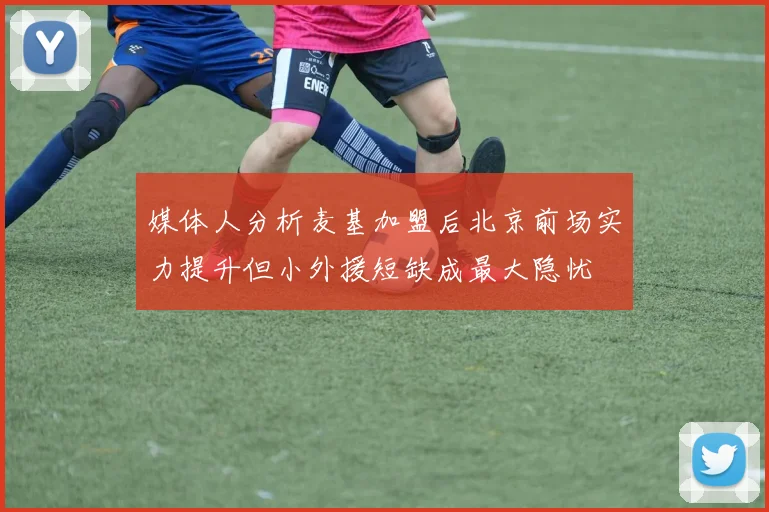 媒体人分析麦基加盟后北京前场实力提升但小外援短缺成最大隐忧