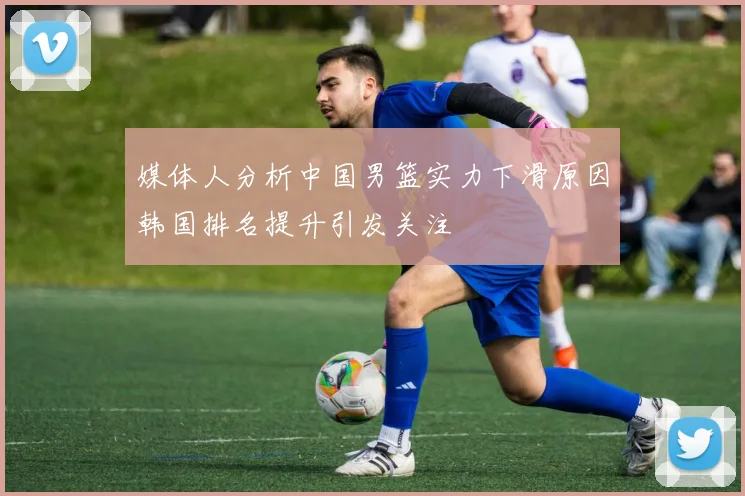 媒体人分析中国男篮实力下滑原因韩国排名提升引发关注