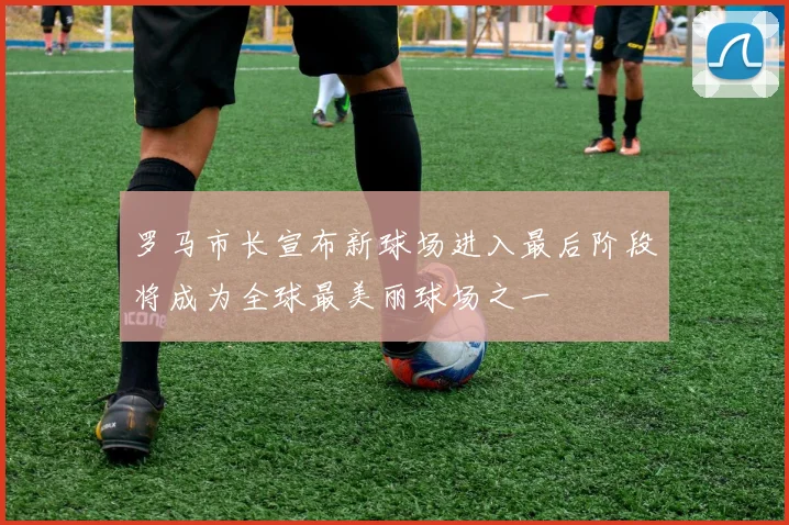 罗马市长宣布新球场进入最后阶段将成为全球最美丽球场之一