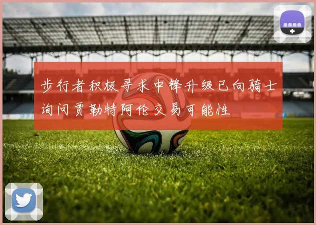 步行者积极寻求中锋升级已向骑士询问贾勒特阿伦交易可能性