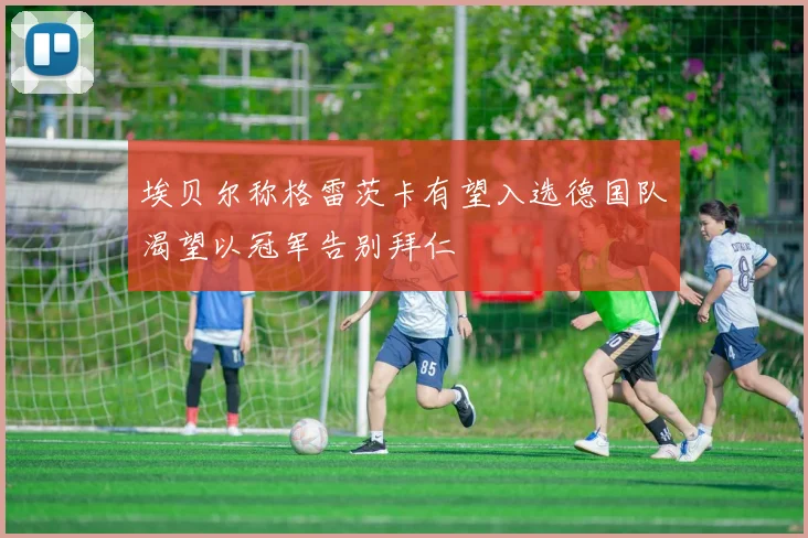 埃贝尔称格雷茨卡有望入选德国队渴望以冠军告别拜仁