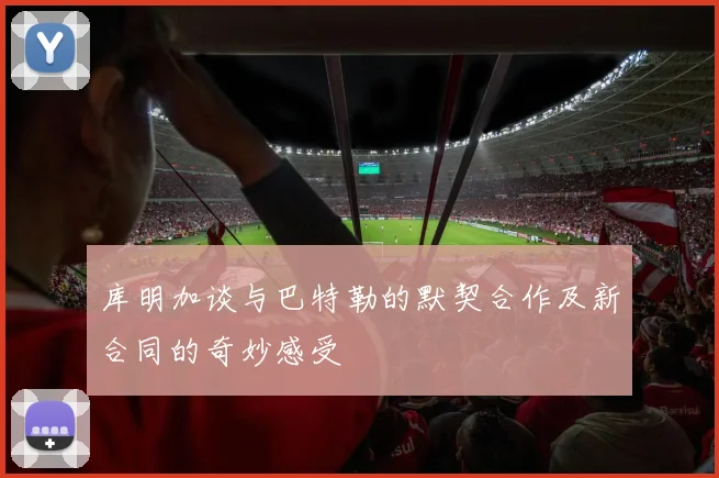 库明加谈与巴特勒的默契合作及新合同的奇妙感受