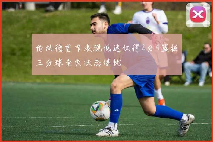 伦纳德首节表现低迷仅得2分4篮板三分球全失状态堪忧