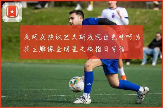 美网友热议里夫斯表现出色呼吁为其立雕像全明星之路指日可待