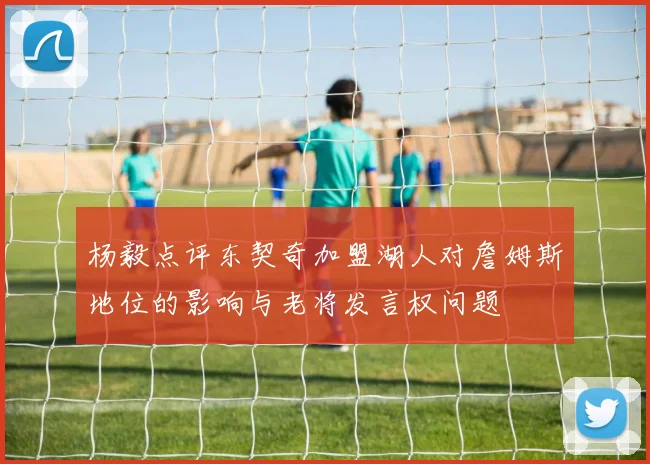 杨毅点评东契奇加盟湖人对詹姆斯地位的影响与老将发言权问题