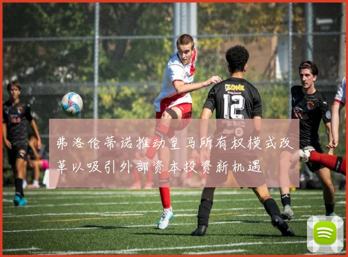 弗洛伦蒂诺推动皇马所有权模式改革以吸引外部资本投资新机遇