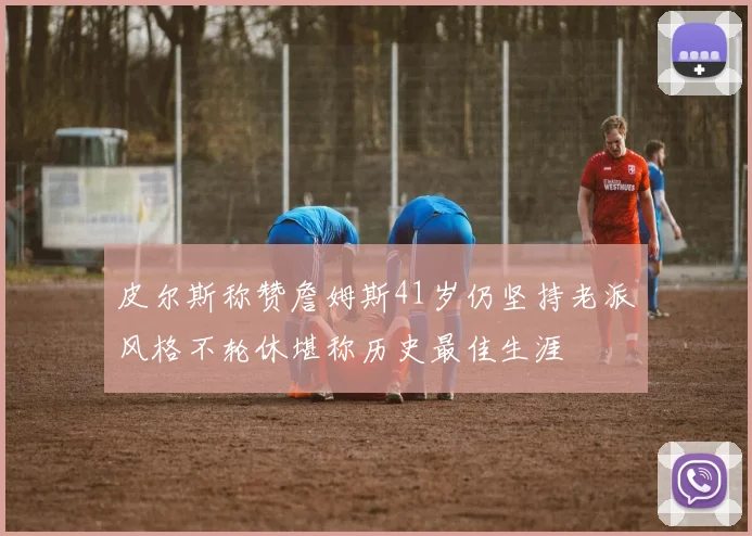 皮尔斯称赞詹姆斯41岁仍坚持老派风格不轮休堪称历史最佳生涯