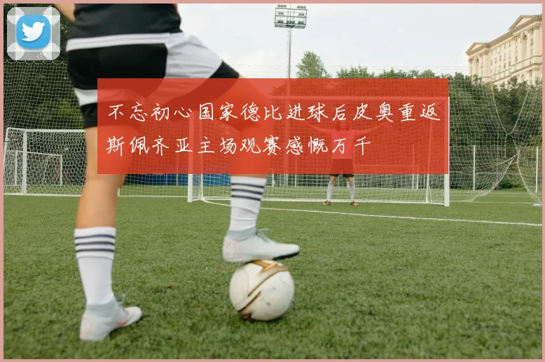 不忘初心国家德比进球后皮奥重返斯佩齐亚主场观赛感慨万千