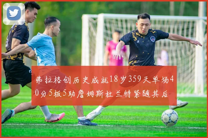 弗拉格创历史成就18岁359天单场40分5板5助詹姆斯杜兰特紧随其后