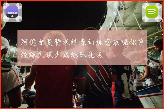 阿德尔曼赞沃特森训练营表现优异控球失误少成球队亮点